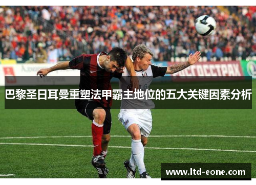 巴黎圣日耳曼重塑法甲霸主地位的五大关键因素分析