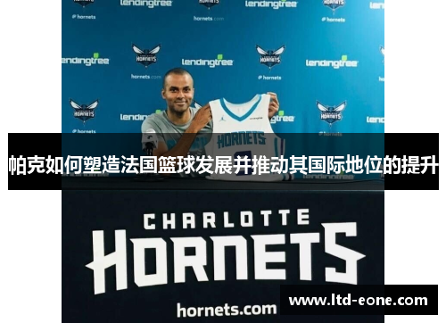 帕克如何塑造法国篮球发展并推动其国际地位的提升
